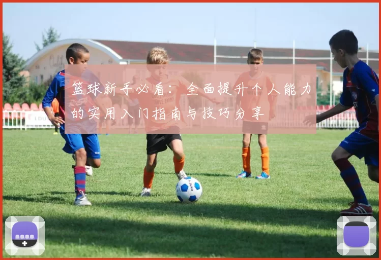 篮球新手必看：全面提升个人能力的实用入门指南与技巧分享