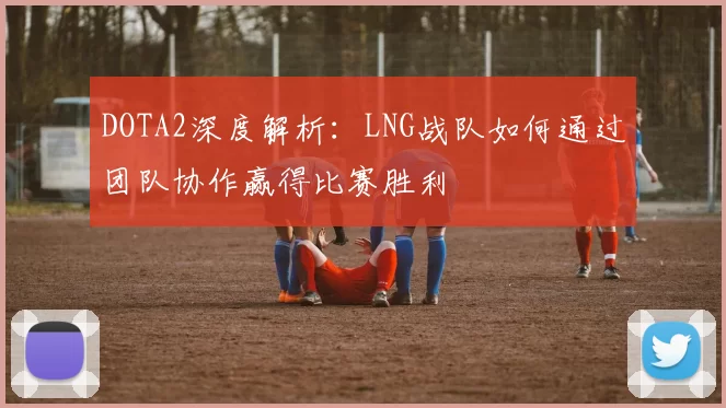 DOTA2深度解析：LNG战队如何通过团队协作赢得比赛胜利
