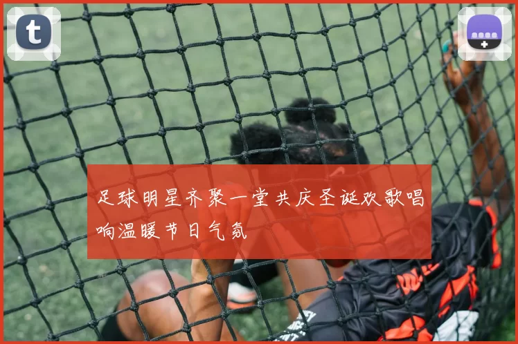 足球明星齐聚一堂共庆圣诞欢歌唱响温暖节日气氛