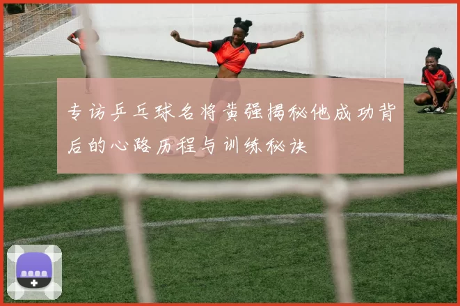 专访乒乓球名将黄强揭秘他成功背后的心路历程与训练秘诀