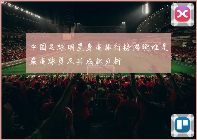 中国足球明星身高排行榜揭晓谁是最高球员及其成就分析