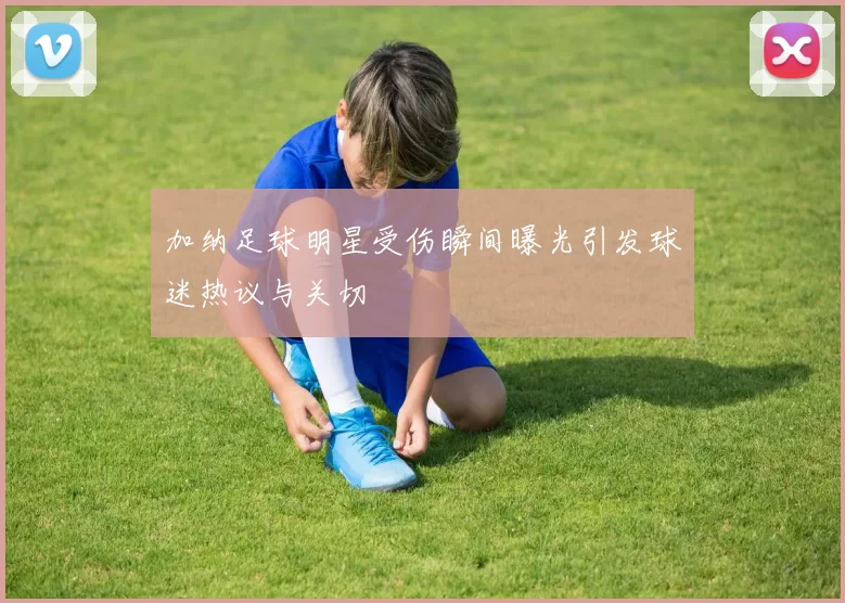 加纳足球明星受伤瞬间曝光引发球迷热议与关切