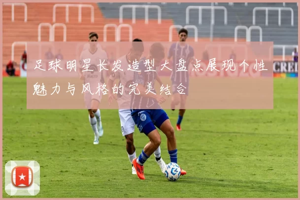 足球明星长发造型大盘点展现个性魅力与风格的完美结合