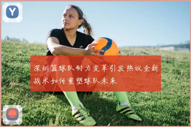 深圳篮球队耐力变革引发热议全新战术如何重塑球队未来