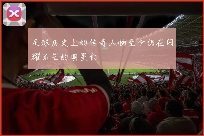 足球历史上的传奇人物至今仍在闪耀光芒的明星们