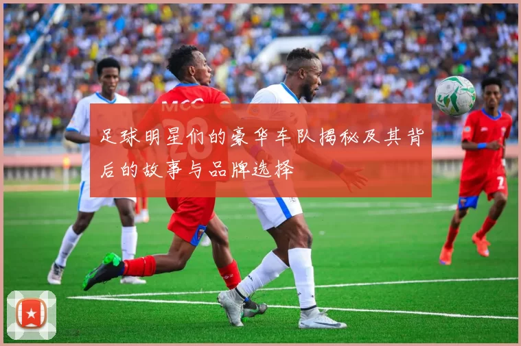 足球明星们的豪华车队揭秘及其背后的故事与品牌选择