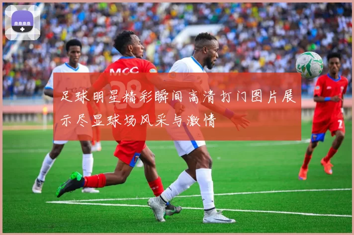 足球明星精彩瞬间高清打门图片展示尽显球场风采与激情