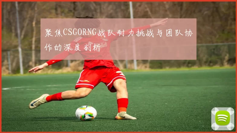 聚焦CSGORNG战队耐力挑战与团队协作的深度剖析