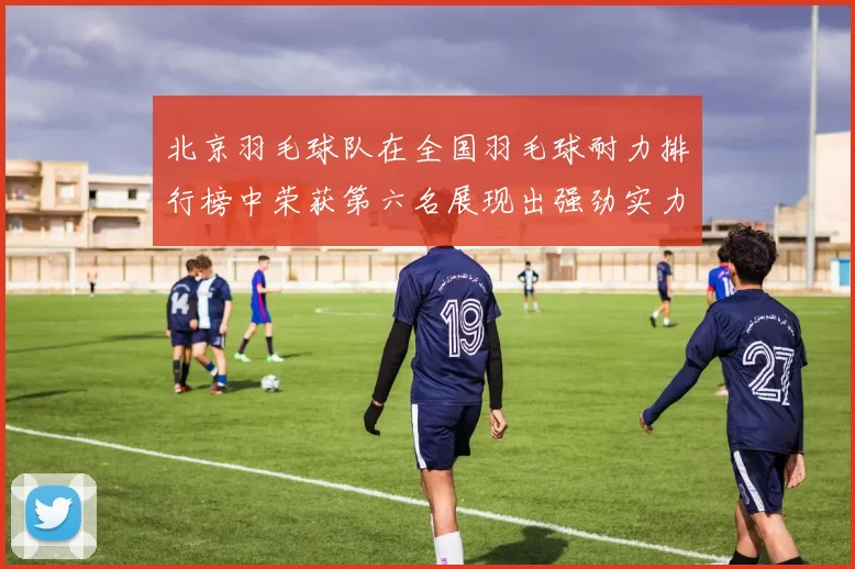 北京羽毛球队在全国羽毛球耐力排行榜中荣获第六名展现出强劲实力与潜力