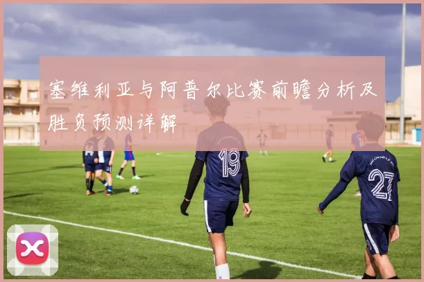 塞维利亚与阿普尔比赛前瞻分析及胜负预测详解