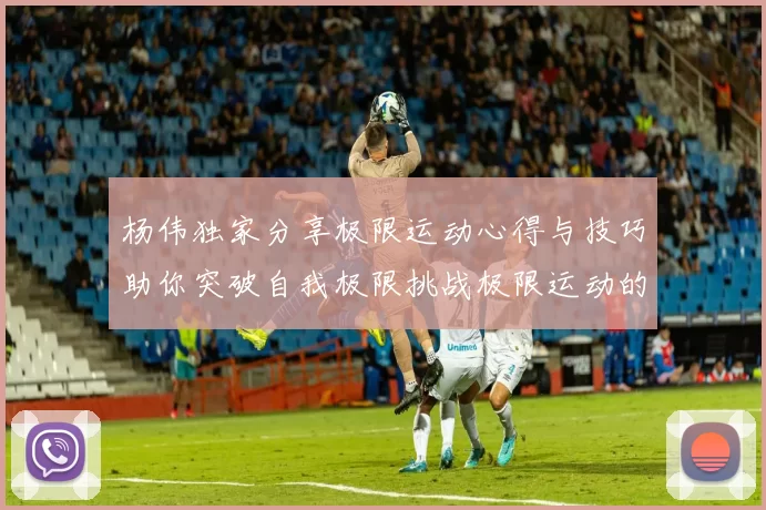 杨伟独家分享极限运动心得与技巧助你突破自我极限挑战极限运动的乐趣与安全性