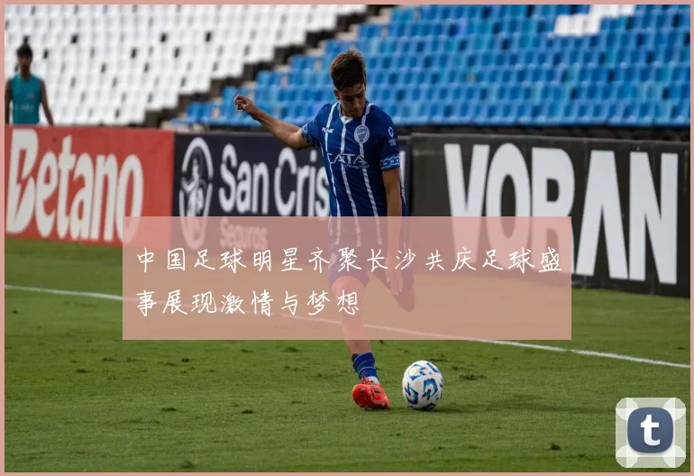 中国足球明星齐聚长沙共庆足球盛事展现激情与梦想