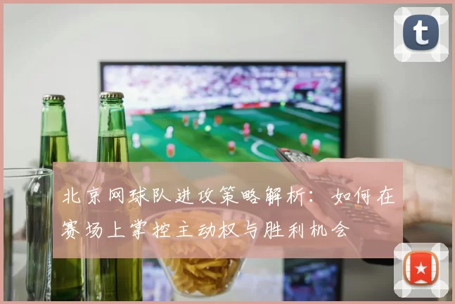 北京网球队进攻策略解析：如何在赛场上掌控主动权与胜利机会