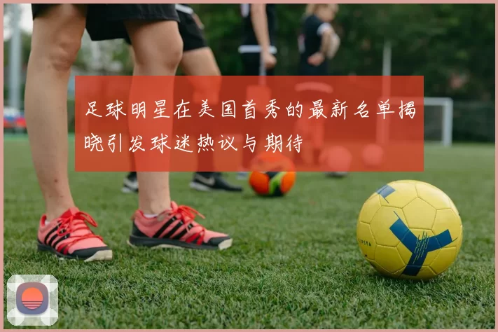 足球明星在美国首秀的最新名单揭晓引发球迷热议与期待