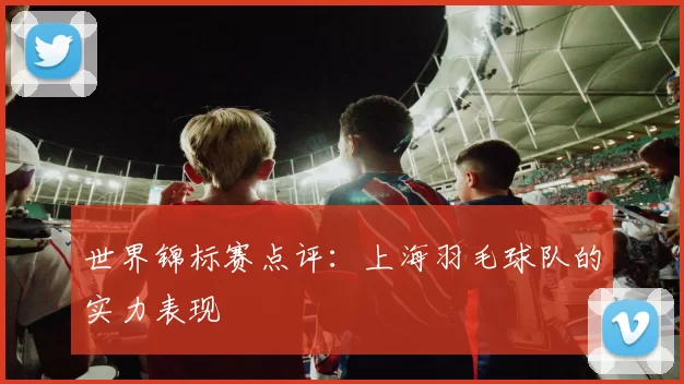 世界锦标赛点评：上海羽毛球队的实力表现