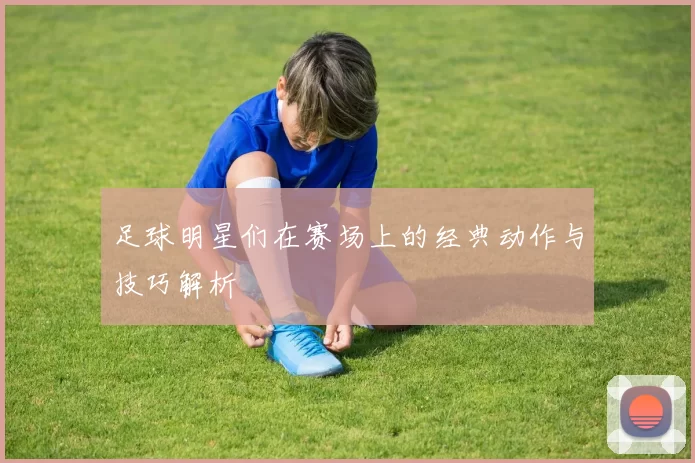 足球明星们在赛场上的经典动作与技巧解析
