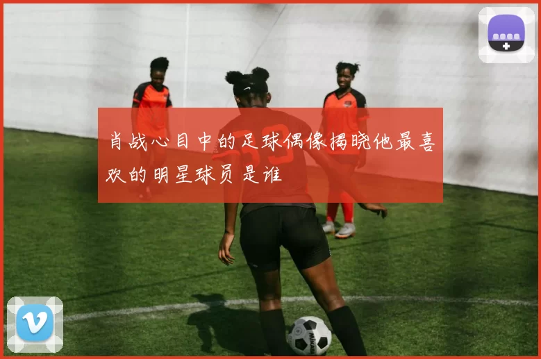 肖战心目中的足球偶像揭晓他最喜欢的明星球员是谁
