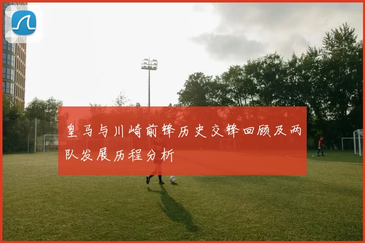 皇马与川崎前锋历史交锋回顾及两队发展历程分析