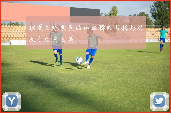 动漫足球明星的热血瞬间与精彩对决小短片合集