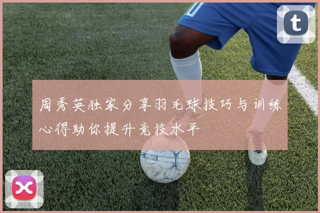 周秀英独家分享羽毛球技巧与训练心得助你提升竞技水平