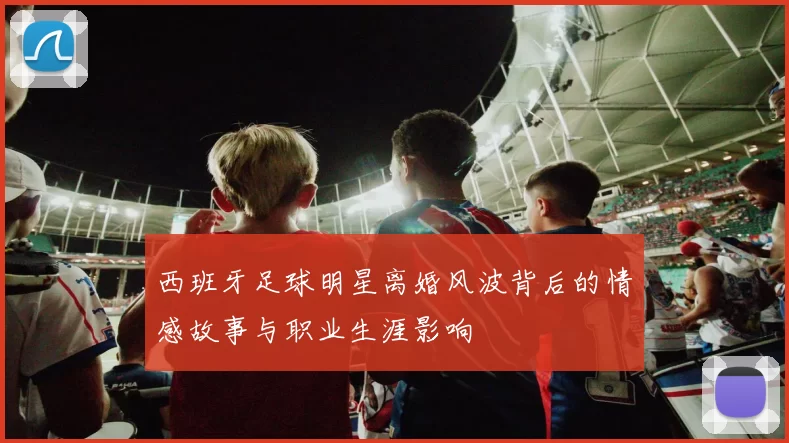 西班牙足球明星离婚风波背后的情感故事与职业生涯影响