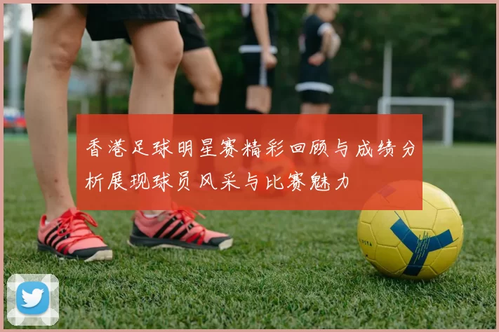 香港足球明星赛精彩回顾与成绩分析展现球员风采与比赛魅力