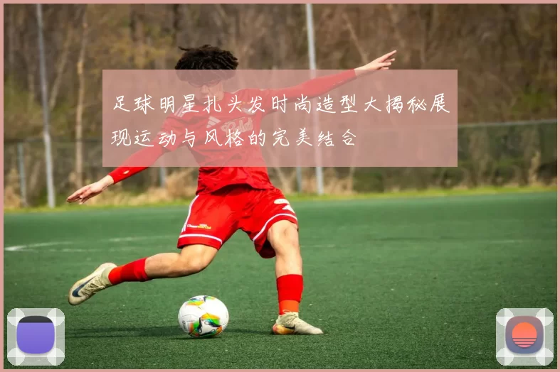足球明星扎头发时尚造型大揭秘展现运动与风格的完美结合