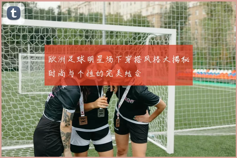 欧洲足球明星场下穿搭风格大揭秘时尚与个性的完美结合