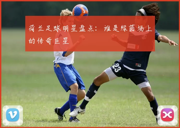 荷兰足球明星盘点：谁是绿茵场上的传奇巨星