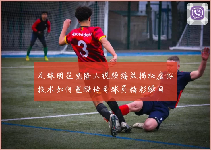 足球明星克隆人视频播放揭秘虚拟技术如何重现传奇球员精彩瞬间