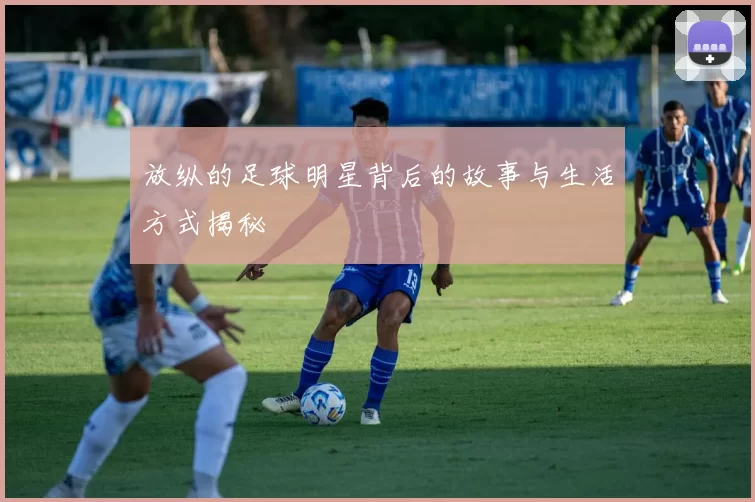 放纵的足球明星背后的故事与生活方式揭秘