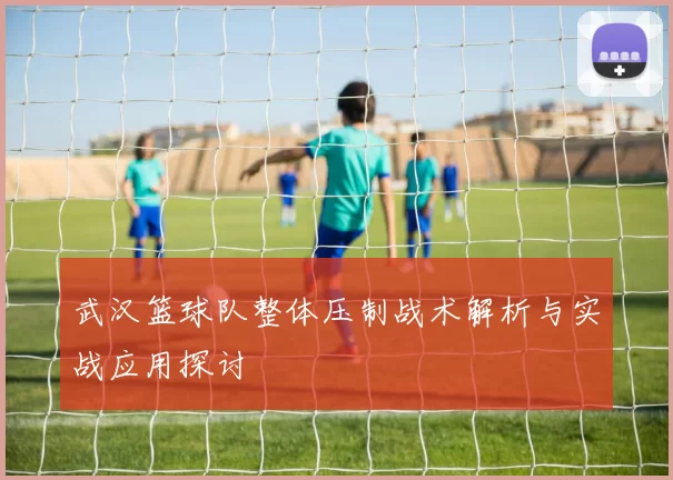 武汉篮球队整体压制战术解析与实战应用探讨