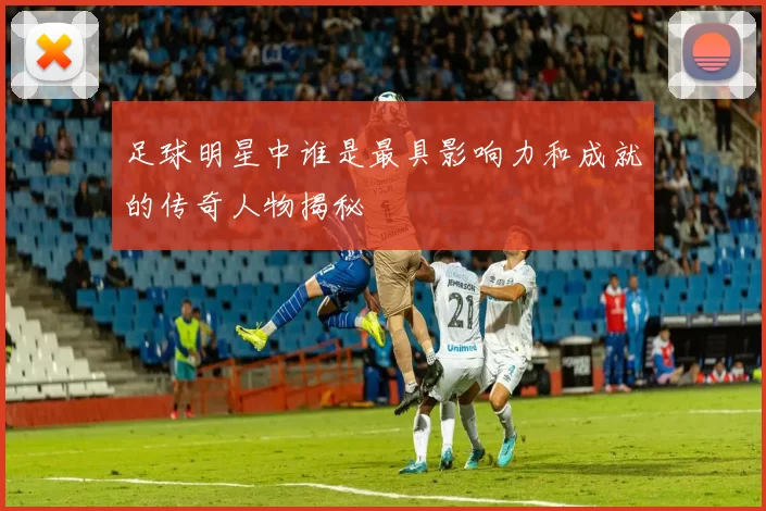 足球明星中谁是最具影响力和成就的传奇人物揭秘