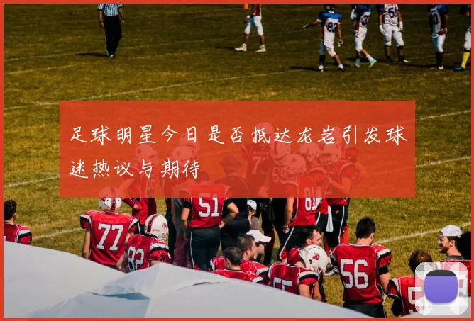足球明星今日是否抵达龙岩引发球迷热议与期待