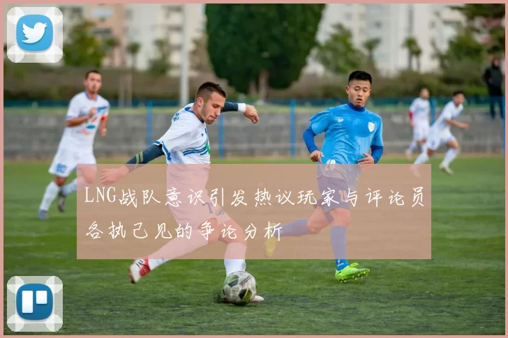 LNG战队意识引发热议玩家与评论员各执己见的争论分析