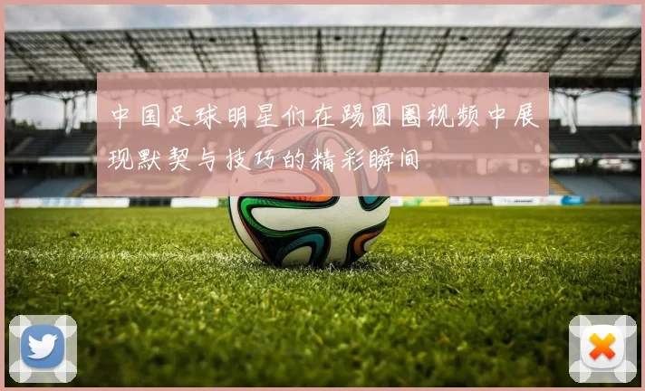 中国足球明星们在踢圆圈视频中展现默契与技巧的精彩瞬间